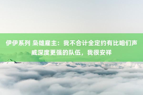 伊伊系列 枭雄雇主：我不合计全定约有比咱们声威深度更强的队伍，我很安祥