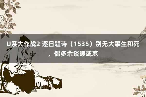 U系大作战2 逐日题诗（1535）别无大事生和死，偶多余谈暖或寒