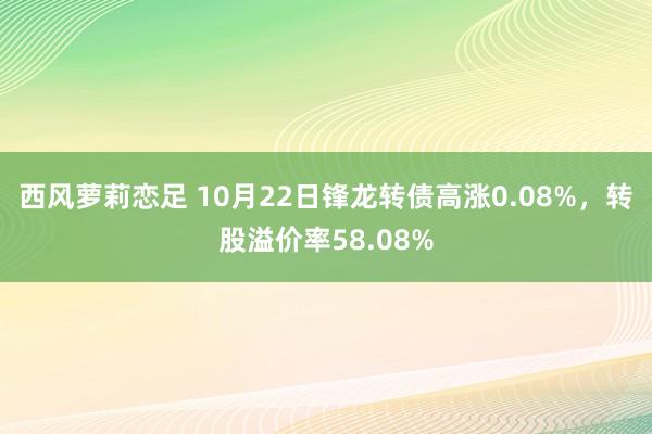 西风萝莉恋足 10月22日锋龙转债高涨0.08%，转股溢价率58.08%