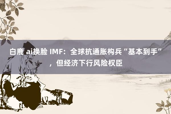 白鹿 ai换脸 IMF：全球抗通胀构兵“基本到手”，但经济下行风险权臣