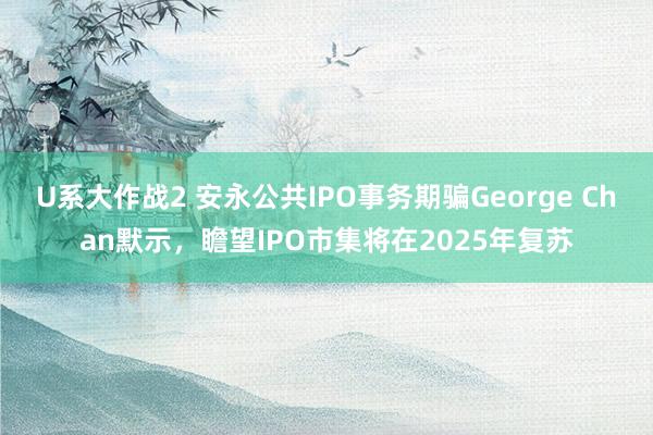 U系大作战2 安永公共IPO事务期骗George Chan默示，瞻望IPO市集将在2025年复苏