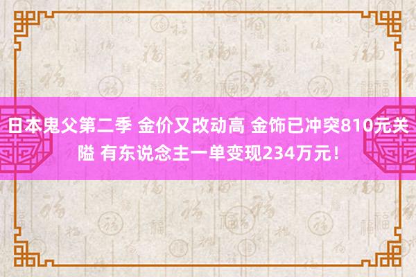 日本鬼父第二季 金价又改动高 金饰已冲突810元关隘 有东说念主一单变现234万元！