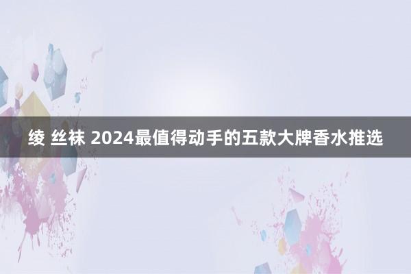 绫 丝袜 2024最值得动手的五款大牌香水推选