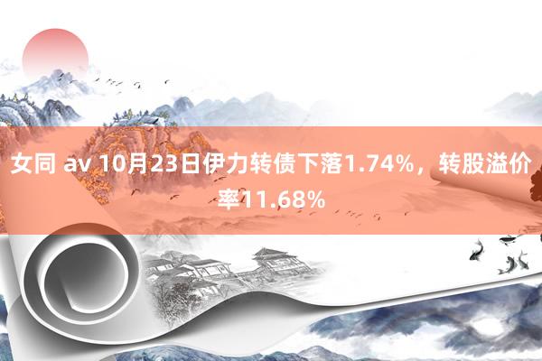 女同 av 10月23日伊力转债下落1.74%，转股溢价率11.68%