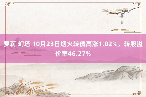 萝莉 幻塔 10月23日烟火转债高涨1.02%，转股溢价率46.27%