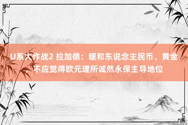 U系大作战2 拉加德：暖和东说念主民币、黄金，不应觉得欧元理所诚然永保主导地位