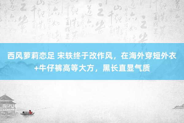 西风萝莉恋足 宋轶终于改作风，在海外穿短外衣+牛仔裤高等大方，黑长直显气质