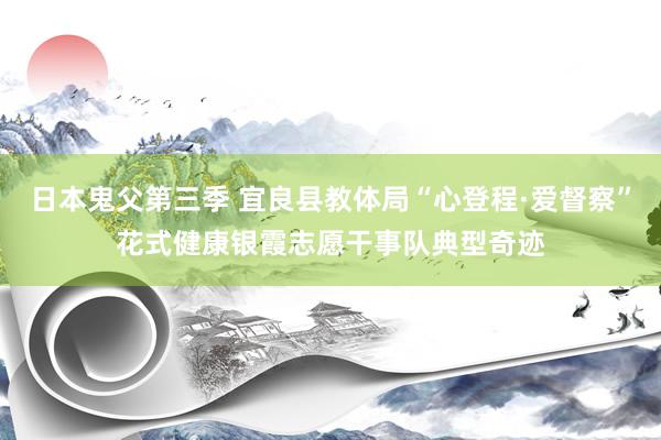 日本鬼父第三季 宜良县教体局“心登程·爱督察”花式健康银霞志愿干事队典型奇迹