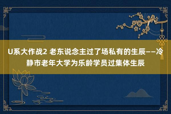 U系大作战2 老东说念主过了场私有的生辰——冷静市老年大学为乐龄学员过集体生辰