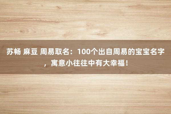 苏畅 麻豆 周易取名：100个出自周易的宝宝名字，寓意小往往中有大幸福！