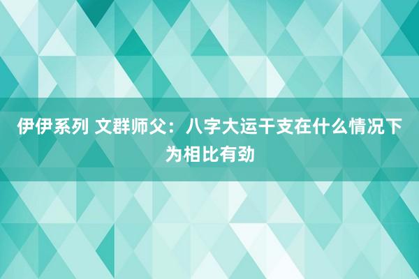 伊伊系列 文群师父：八字大运干支在什么情况下为相比有劲