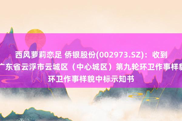 西风萝莉恋足 侨银股份(002973.SZ)：收到约1.12亿元广东省云浮市云城区（中心城区）第九轮环卫作事样貌中标示知书