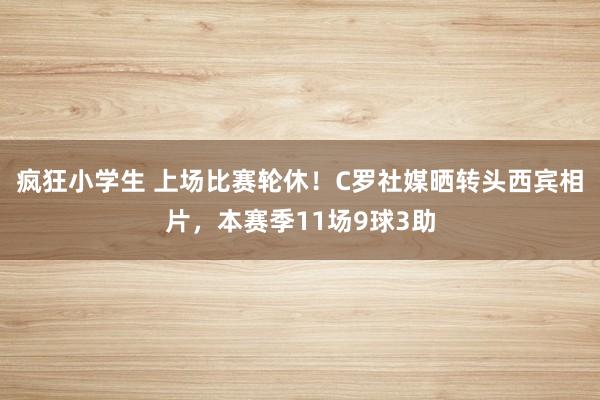 疯狂小学生 上场比赛轮休！C罗社媒晒转头西宾相片，本赛季11场9球3助