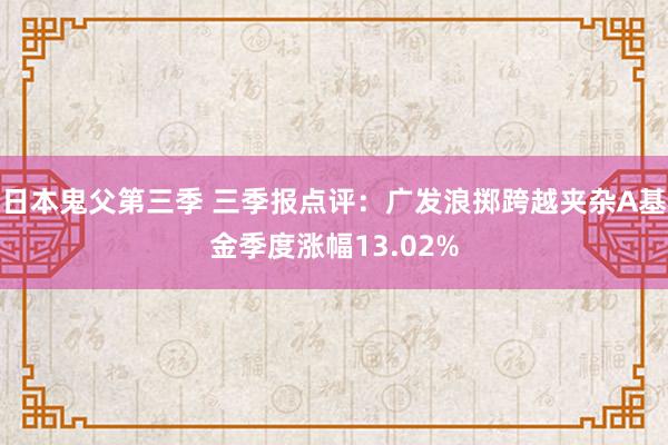 日本鬼父第三季 三季报点评：广发浪掷跨越夹杂A基金季度涨幅13.02%