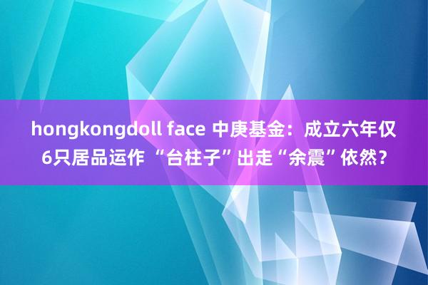 hongkongdoll face 中庚基金：成立六年仅6只居品运作 “台柱子”出走“余震”依然？