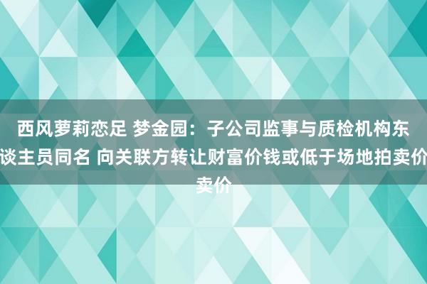 西风萝莉恋足 梦金园：子公司监事与质检机构东谈主员同名 向关联方转让财富价钱或低于场地拍卖价