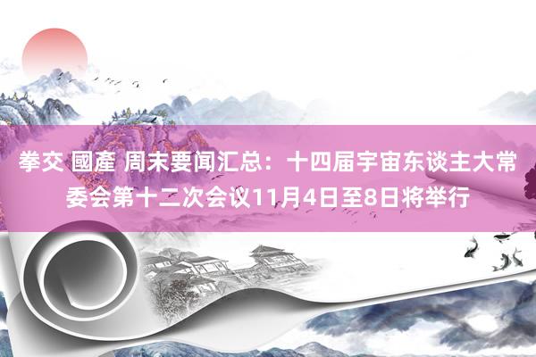 拳交 國產 周末要闻汇总：十四届宇宙东谈主大常委会第十二次会议11月4日至8日将举行