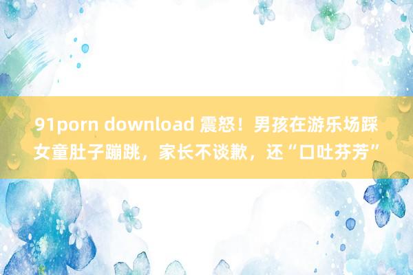 91porn download 震怒！男孩在游乐场踩女童肚子蹦跳，家长不谈歉，还“口吐芬芳”