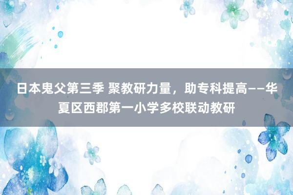 日本鬼父第三季 聚教研力量，助专科提高——华夏区西郡第一小学多校联动教研