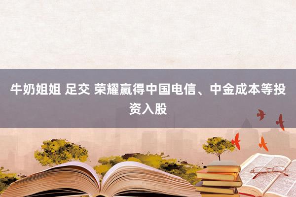 牛奶姐姐 足交 荣耀赢得中国电信、中金成本等投资入股