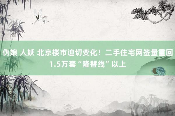 伪娘 人妖 北京楼市迫切变化！二手住宅网签量重回1.5万套“隆替线”以上