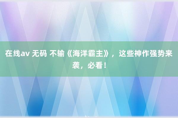 在线av 无码 不输《海洋霸主》，这些神作强势来袭，必看！