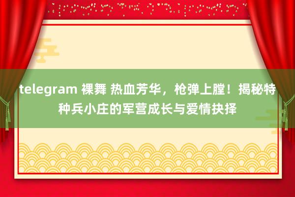 telegram 裸舞 热血芳华，枪弹上膛！揭秘特种兵小庄的军营成长与爱情抉择