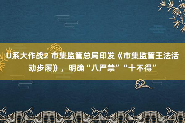 U系大作战2 市集监管总局印发《市集监管王法活动步履》，明确“八严禁”“十不得”