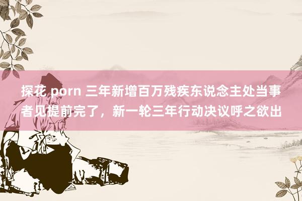 探花 porn 三年新增百万残疾东说念主处当事者见提前完了，新一轮三年行动决议呼之欲出