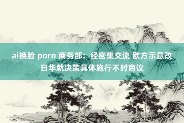 ai换脸 porn 商务部：经密集交流 欧方示意改日华就决策具体施行不时商议