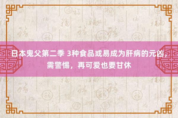 日本鬼父第二季 3种食品或易成为肝病的元凶，需警惕，再可爱也要甘休