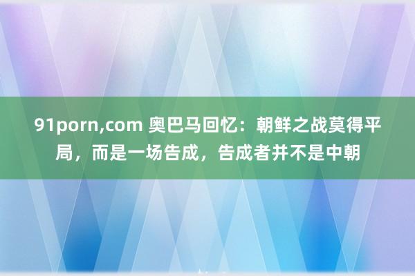 91porn，com 奥巴马回忆：朝鲜之战莫得平局，而是一场告成，告成者并不是中朝