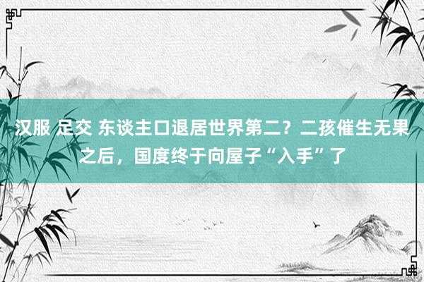 汉服 足交 东谈主口退居世界第二？二孩催生无果之后，国度终于向屋子“入手”了