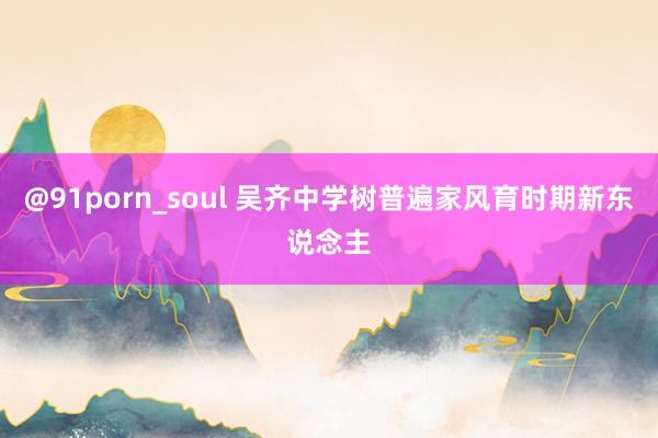 @91porn_soul 吴齐中学树普遍家风育时期新东说念主