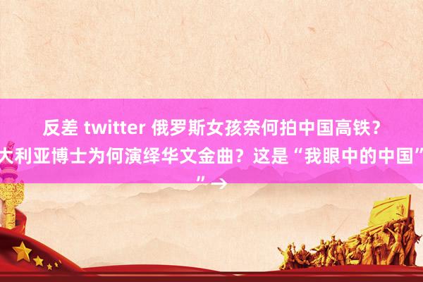 反差 twitter 俄罗斯女孩奈何拍中国高铁？澳大利亚博士为何演绎华文金曲？这是“我眼中的中国”→