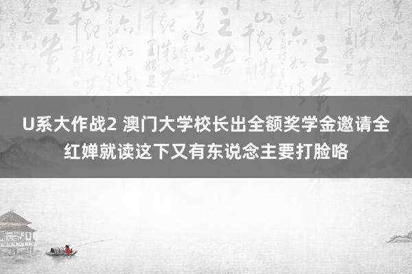 U系大作战2 澳门大学校长出全额奖学金邀请全红婵就读这下又有东说念主要打脸咯