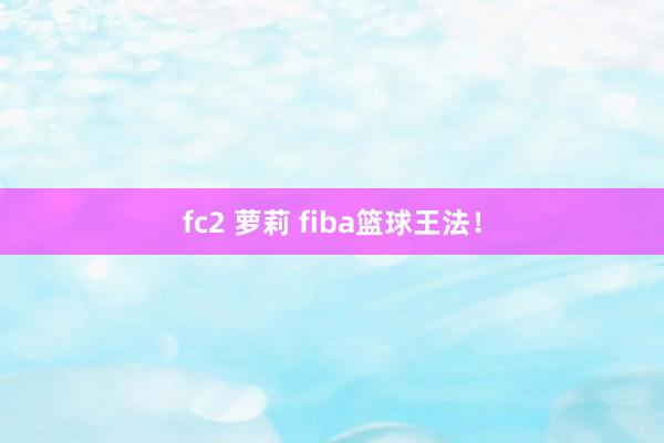 fc2 萝莉 fiba篮球王法！