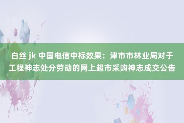 白丝 jk 中国电信中标效果：津市市林业局对于工程神志处分劳动的网上超市采购神志成交公告