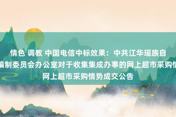 情色 调教 中国电信中标效果：中共江华瑶族自治县委机构编制委员会办公室对于收集集成办事的网上超市采购情势成交公告