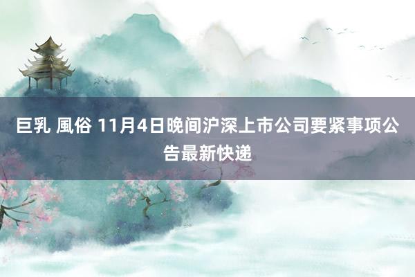 巨乳 風俗 11月4日晚间沪深上市公司要紧事项公告最新快递