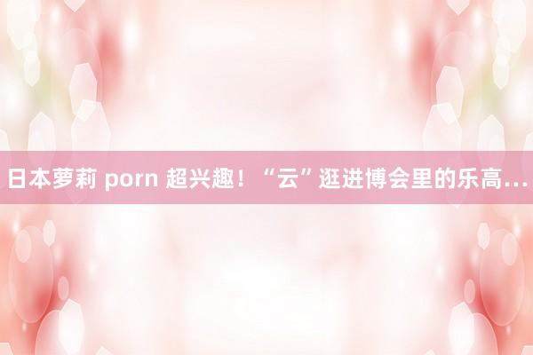 日本萝莉 porn 超兴趣！“云”逛进博会里的乐高…