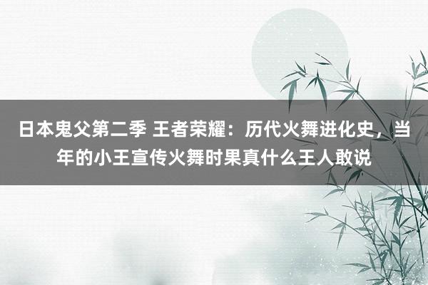 日本鬼父第二季 王者荣耀：历代火舞进化史，当年的小王宣传火舞时果真什么王人敢说