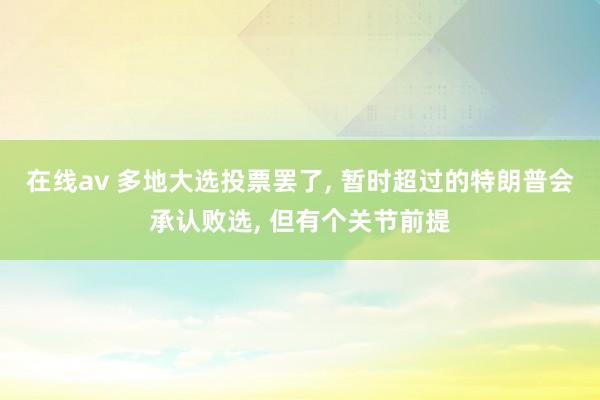 在线av 多地大选投票罢了， 暂时超过的特朗普会承认败选， 但有个关节前提