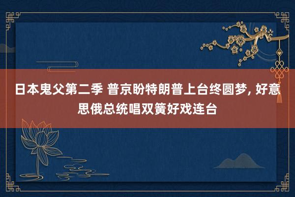 日本鬼父第二季 普京盼特朗普上台终圆梦， 好意思俄总统唱双簧好戏连台