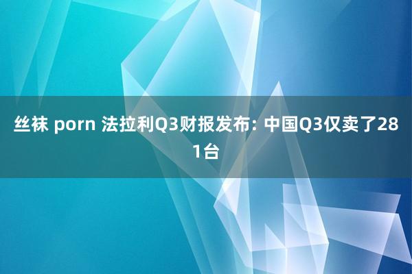 丝袜 porn 法拉利Q3财报发布: 中国Q3仅卖了281台