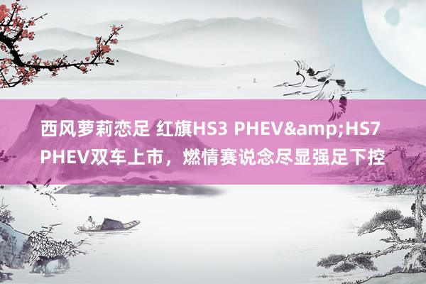 西风萝莉恋足 红旗HS3 PHEV&HS7 PHEV双车上市，燃情赛说念尽显强足下控