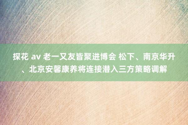 探花 av 老一又友皆聚进博会 松下、南京华升、北京安馨康养将连接潜入三方策略调解