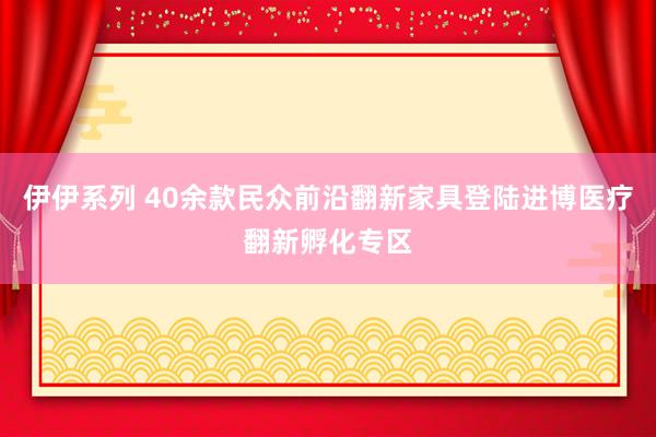 伊伊系列 40余款民众前沿翻新家具登陆进博医疗翻新孵化专区