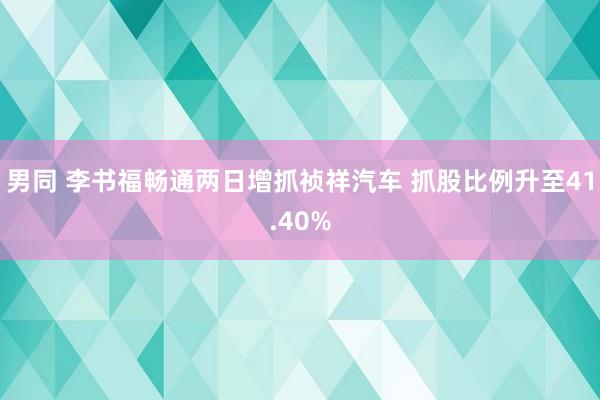 男同 李书福畅通两日增抓祯祥汽车 抓股比例升至41.40%