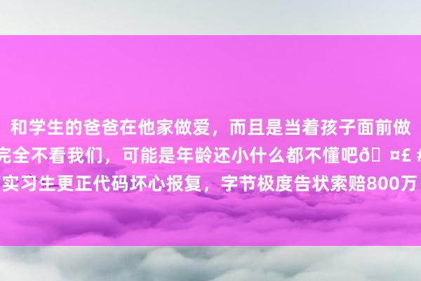 和学生的爸爸在他家做爱，而且是当着孩子面前做爱，太刺激了，孩子完全不看我们，可能是年龄还小什么都不懂吧🤣 #同城 #文爱 #自慰 前实习生更正代码坏心报复，字节极度告状索赔800万！细则曝光：系在读博士，曾屡次否定并报警称被责骂